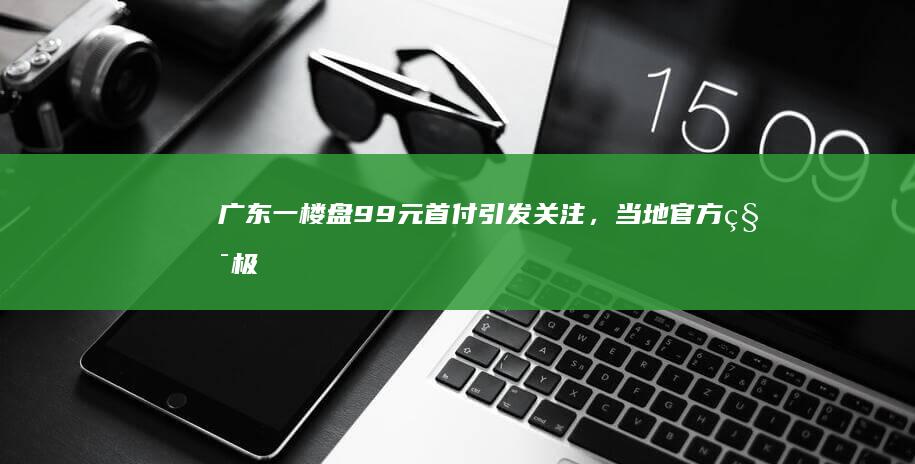 广东一楼盘9.9元首付引发关注，当地官方积极回应